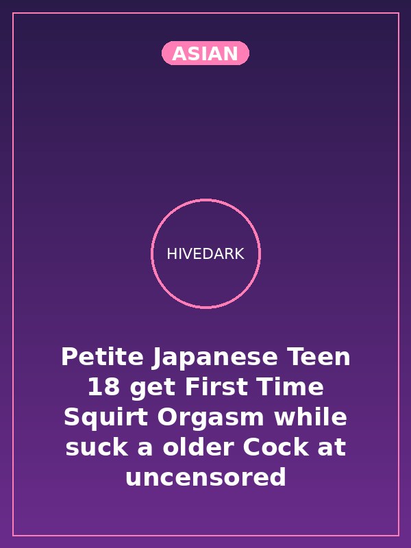 Petite Japanese Teen 18 get First Time Squirt Orgasm while suck a older Cock at uncensored